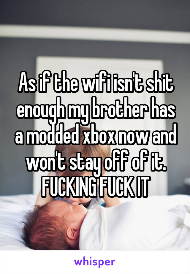 As if the wifi isn't shit enough my brother has a modded xbox now and won't stay off of it. FUCKING FUCK IT