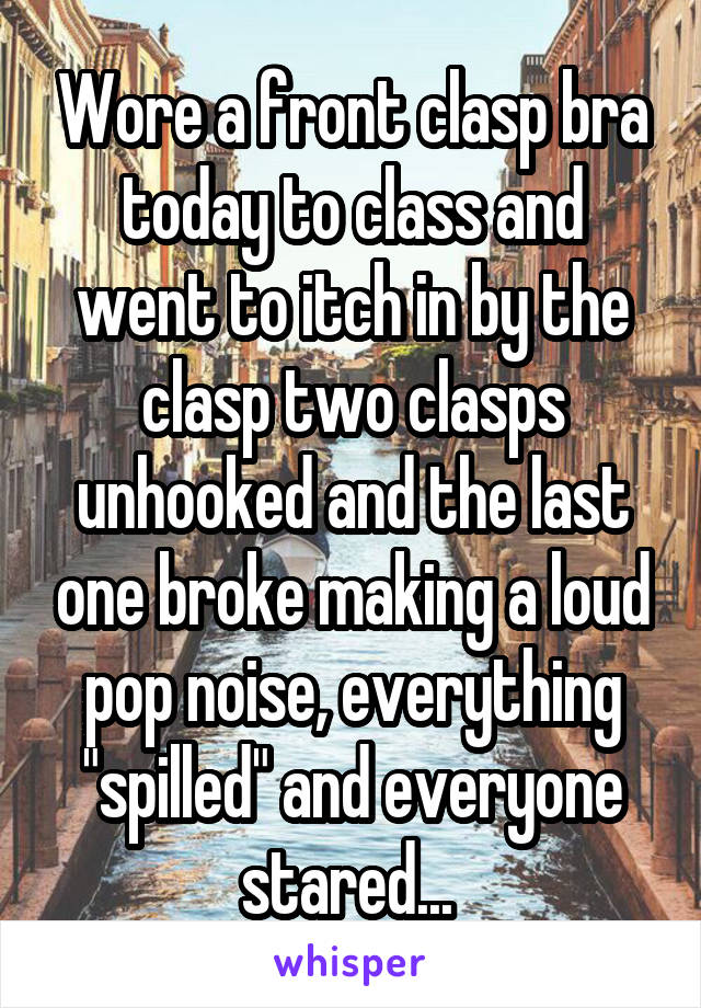 Wore a front clasp bra today to class and went to itch in by the clasp two clasps unhooked and the last one broke making a loud pop noise, everything "spilled" and everyone stared... 