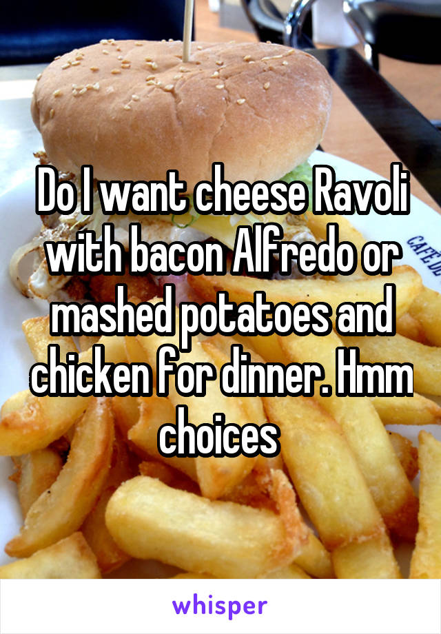 Do I want cheese Ravoli with bacon Alfredo or mashed potatoes and chicken for dinner. Hmm choices 