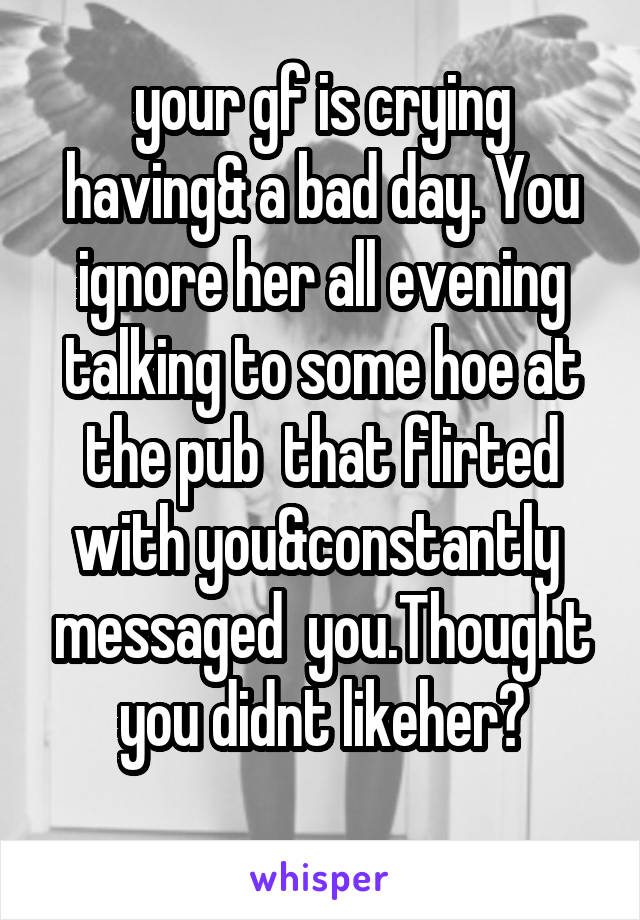 your gf is crying having& a bad day. You ignore her all evening talking to some hoe at the pub  that flirted with you&constantly  messaged  you.Thought you didnt likeher?
