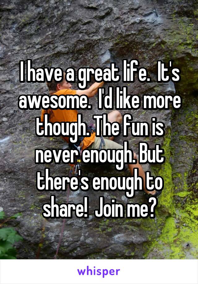 I have a great life.  It's awesome.  I'd like more though. The fun is never enough. But there's enough to share!  Join me?