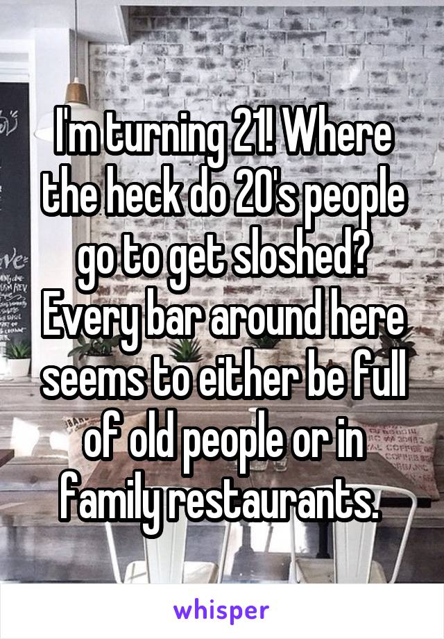 I'm turning 21! Where the heck do 20's people go to get sloshed? Every bar around here seems to either be full of old people or in family restaurants. 