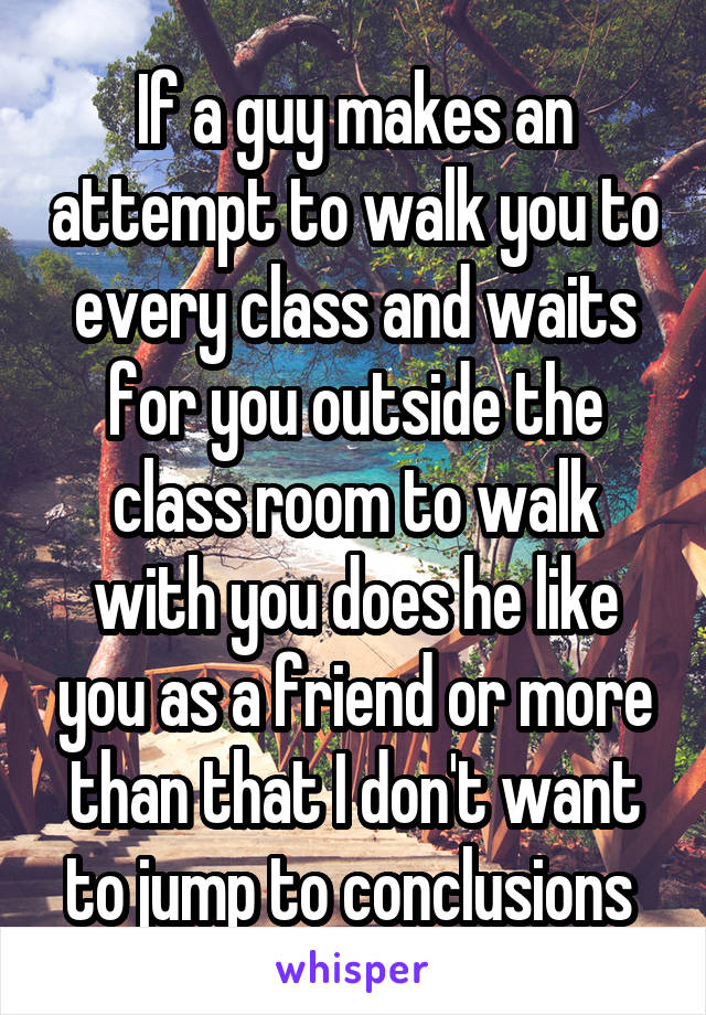 If a guy makes an attempt to walk you to every class and waits for you outside the class room to walk with you does he like you as a friend or more than that I don't want to jump to conclusions 