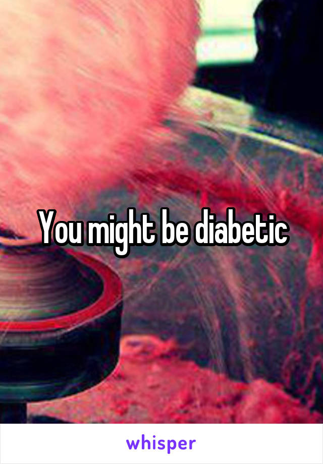 You might be diabetic