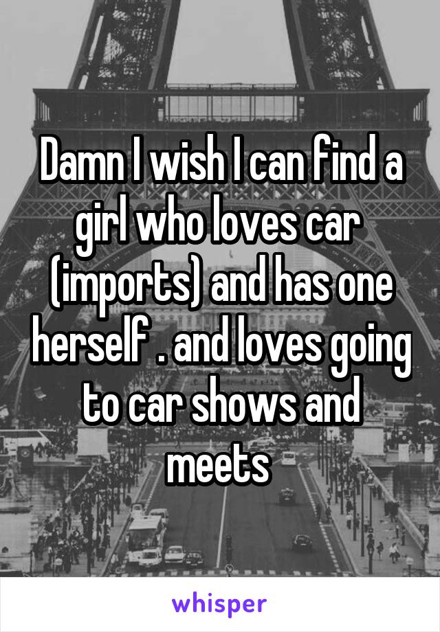 Damn I wish I can find a girl who loves car  (imports) and has one herself . and loves going to car shows and meets 