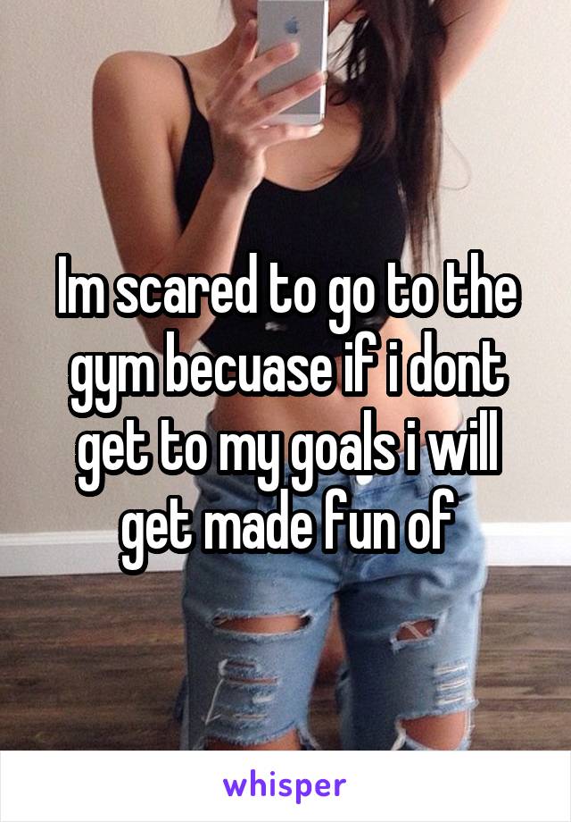 Im scared to go to the gym becuase if i dont get to my goals i will get made fun of