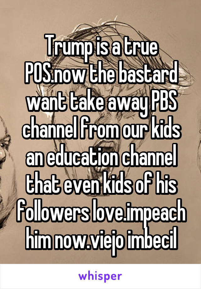 Trump is a true POS.now the bastard want take away PBS channel from our kids an education channel that even kids of his followers love.impeach him now.viejo imbecil