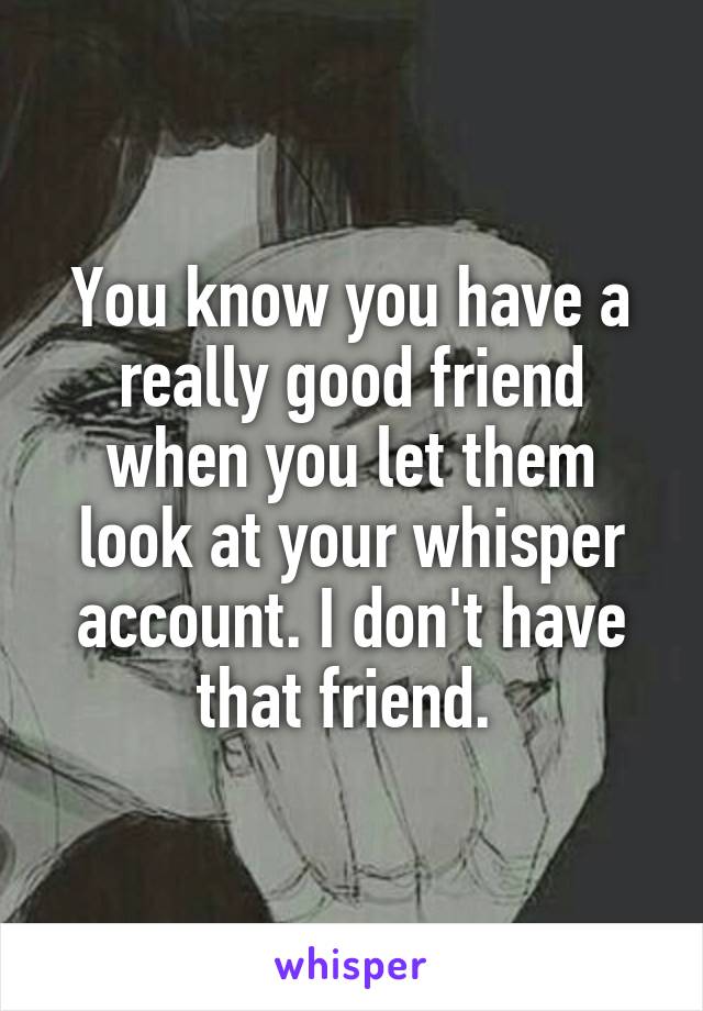 You know you have a really good friend when you let them look at your whisper account. I don't have that friend. 