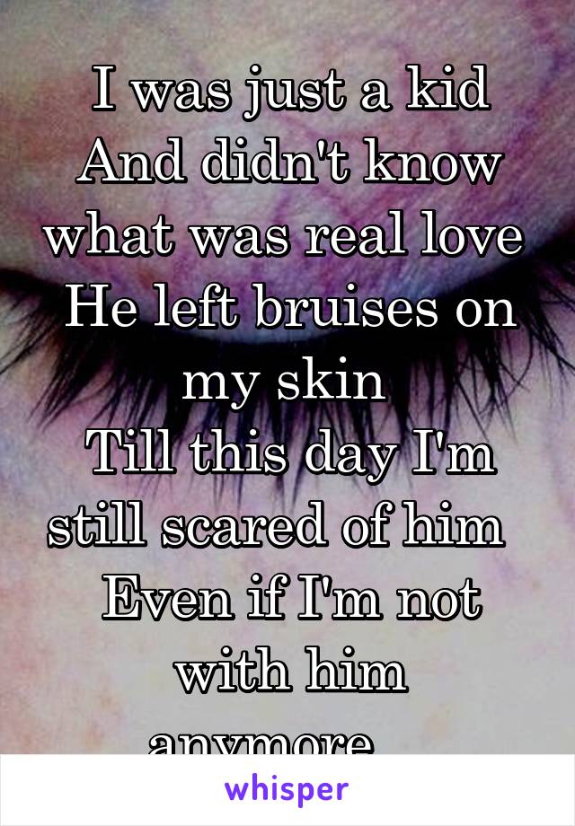 I was just a kid
And didn't know what was real love 
He left bruises on my skin 
Till this day I'm still scared of him  
Even if I'm not with him anymore... 