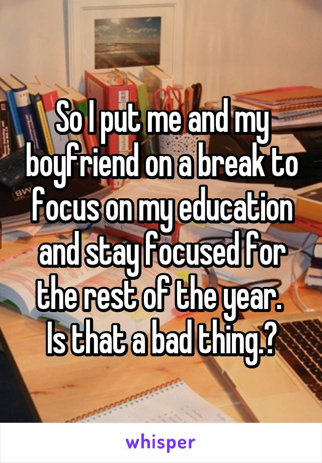 So I put me and my boyfriend on a break to focus on my education and stay focused for the rest of the year. 
Is that a bad thing.?