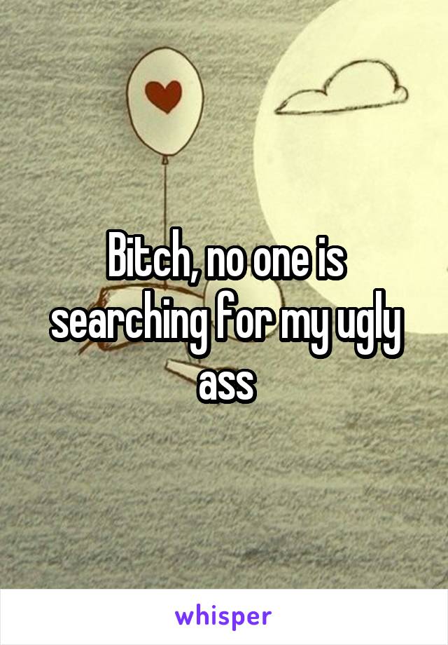 Bitch, no one is searching for my ugly ass