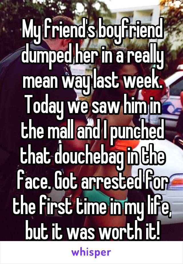 My friend's boyfriend dumped her in a really mean way last week. Today we saw him in the mall and I punched that douchebag in the face. Got arrested for the first time in my life, but it was worth it!