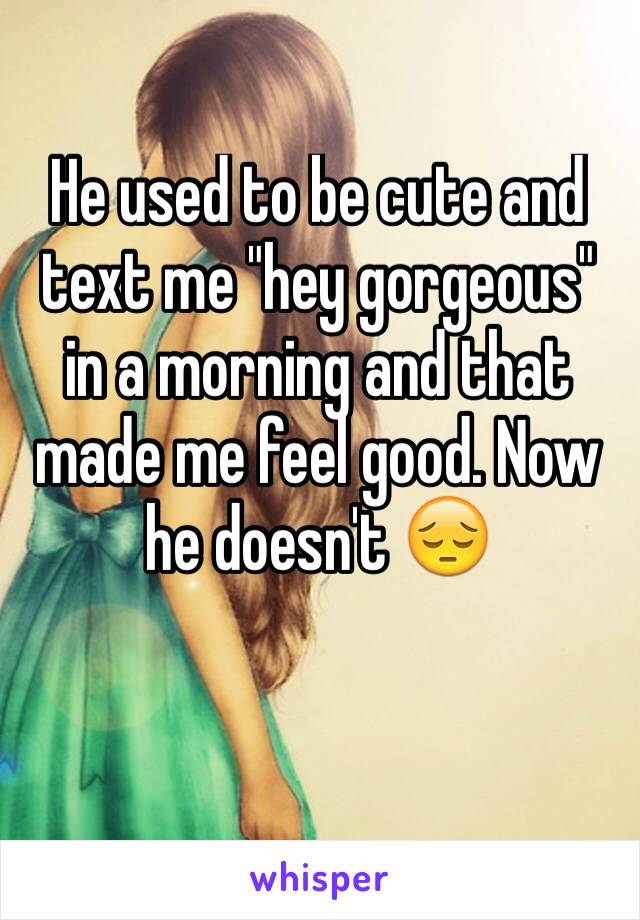 He used to be cute and text me "hey gorgeous" in a morning and that made me feel good. Now he doesn't 😔