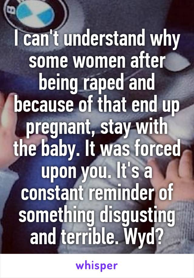 I can't understand why some women after being raped and because of that end up pregnant, stay with the baby. It was forced upon you. It's a constant reminder of something disgusting and terrible. Wyd?