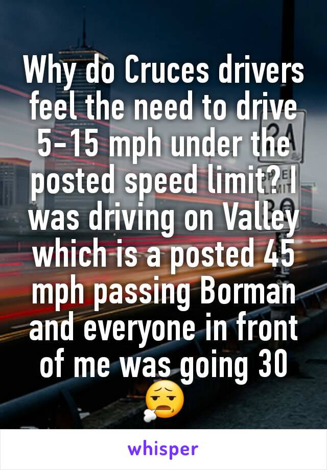 Why do Cruces drivers feel the need to drive 5-15 mph under the posted speed limit? I was driving on Valley which is a posted 45 mph passing Borman and everyone in front of me was going 30 😧