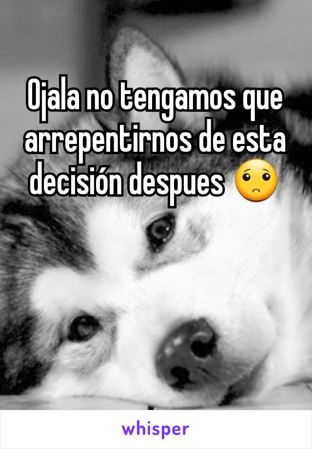 Ojala no tengamos que arrepentirnos de esta decisión despues 🙁