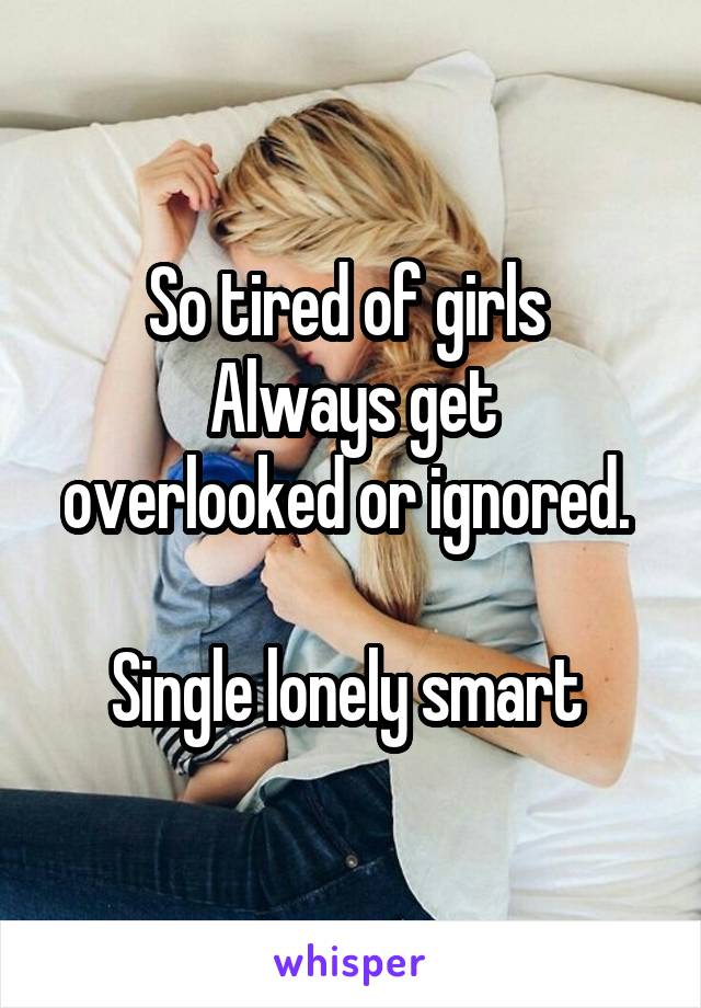 So tired of girls 
Always get overlooked or ignored. 

Single lonely smart 