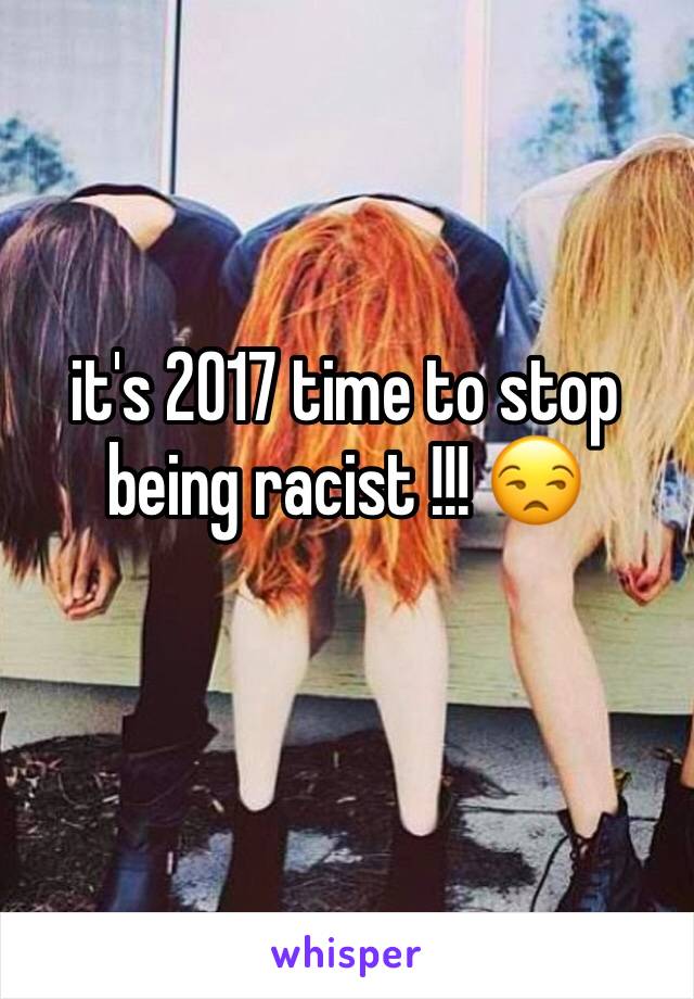 it's 2017 time to stop being racist !!! 😒