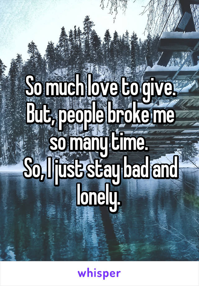 So much love to give.
But, people broke me so many time. 
So, I just stay bad and lonely. 