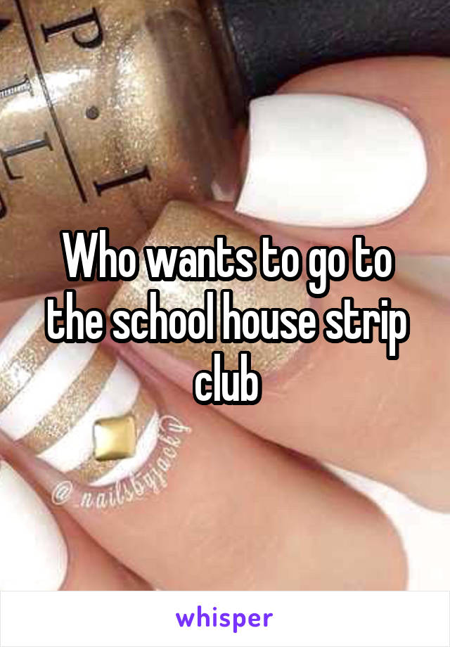 Who wants to go to the school house strip club