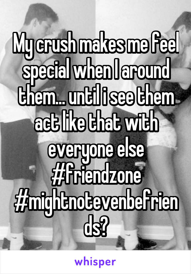 My crush makes me feel special when I around them... until i see them act like that with everyone else #friendzone #mightnotevenbefriends?