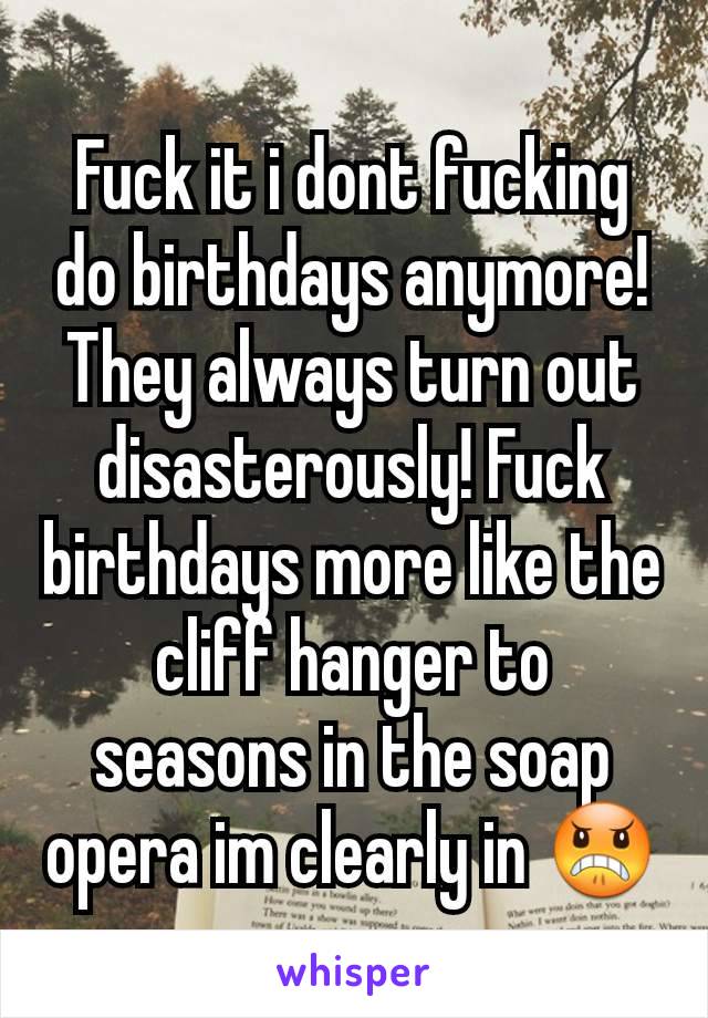 Fuck it i dont fucking do birthdays anymore! They always turn out disasterously! Fuck birthdays more like the cliff hanger to seasons in the soap opera im clearly in 😠