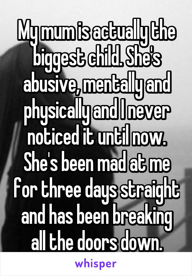 My mum is actually the biggest child. She's abusive, mentally and physically and I never noticed it until now. She's been mad at me for three days straight and has been breaking all the doors down.