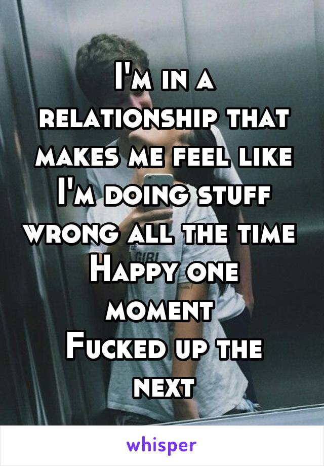 I'm in a relationship that makes me feel like I'm doing stuff wrong all the time 
Happy one moment 
Fucked up the next