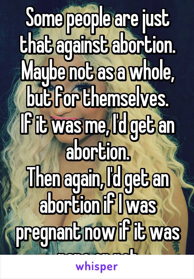 Some people are just that against abortion.
Maybe not as a whole, but for themselves.
If it was me, I'd get an abortion.
Then again, I'd get an abortion if I was pregnant now if it was rape or not