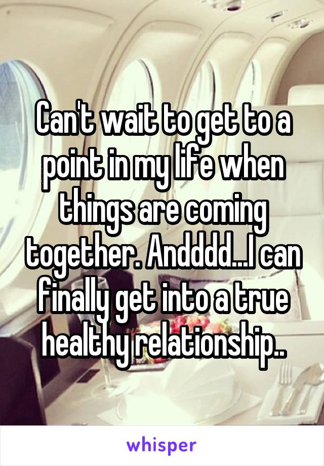 Can't wait to get to a point in my life when things are coming together. Andddd...I can finally get into a true healthy relationship..