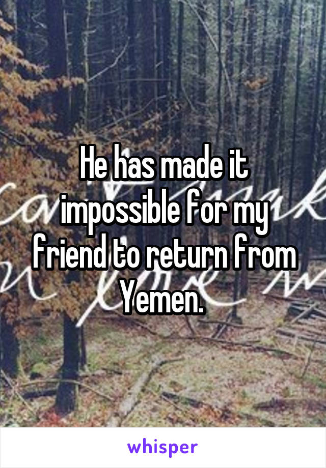 He has made it impossible for my friend to return from Yemen. 