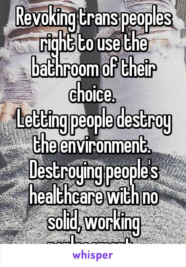 Revoking trans peoples right to use the bathroom of their choice. 
Letting people destroy the environment. 
Destroying people's healthcare with no solid, working replacement. 