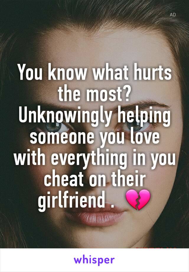 You know what hurts the most? Unknowingly helping someone you love with everything in you cheat on their girlfriend .  💔