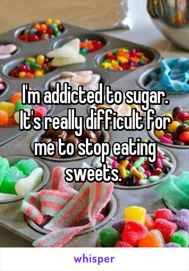 I'm addicted to sugar. It's really difficult for me to stop eating sweets. 