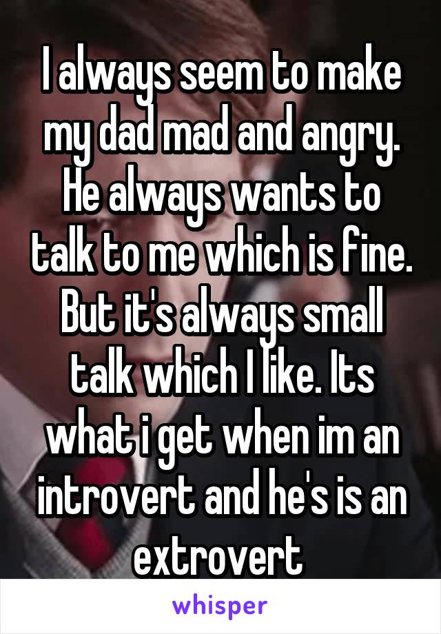 I always seem to make my dad mad and angry. He always wants to talk to me which is fine. But it's always small talk which I like. Its what i get when im an introvert and he's is an extrovert 