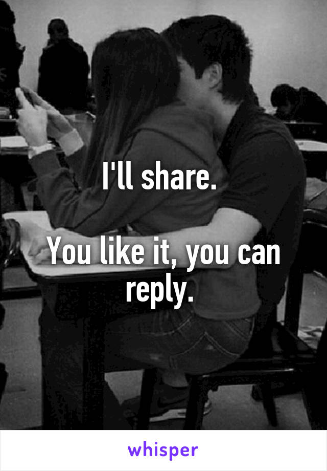 I'll share. 

You like it, you can reply. 