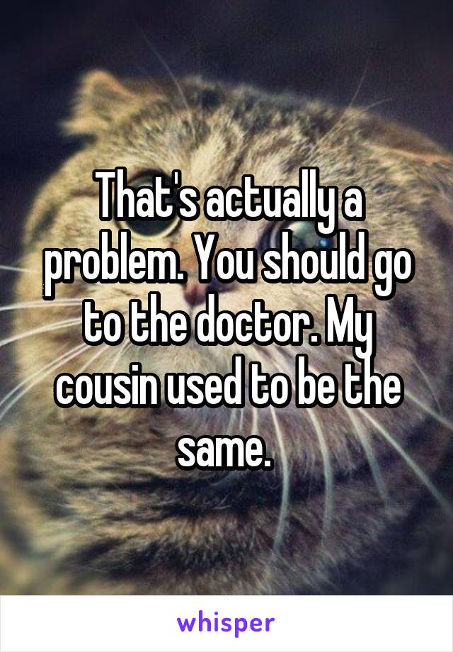 That's actually a problem. You should go to the doctor. My cousin used to be the same. 