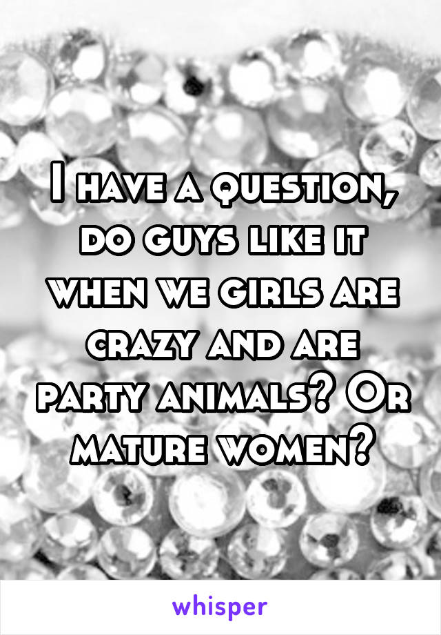 I have a question, do guys like it when we girls are crazy and are party animals? Or mature women?