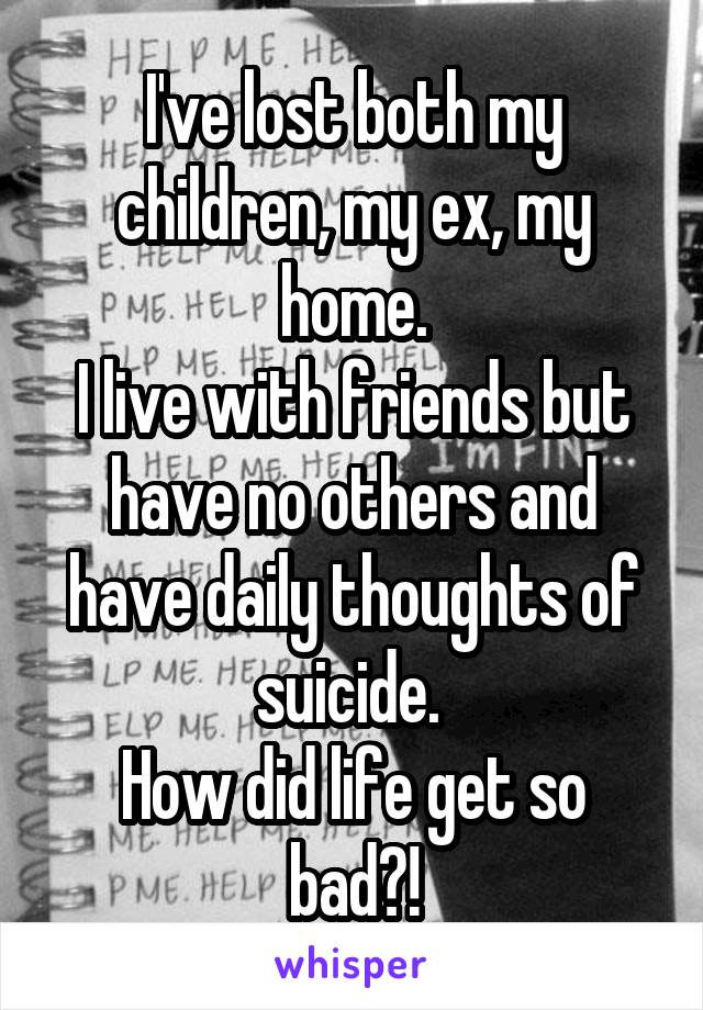 I've lost both my children, my ex, my home.
I live with friends but have no others and have daily thoughts of suicide. 
How did life get so bad?!