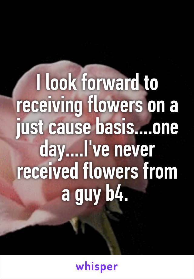 I look forward to receiving flowers on a just cause basis....one day....I've never received flowers from a guy b4. 