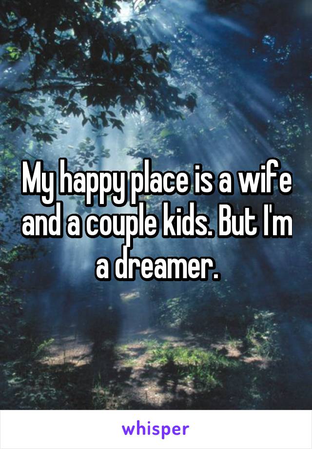 My happy place is a wife and a couple kids. But I'm a dreamer.