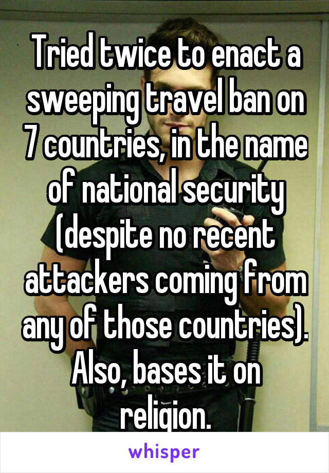 Tried twice to enact a sweeping travel ban on 7 countries, in the name of national security (despite no recent attackers coming from any of those countries). Also, bases it on religion.