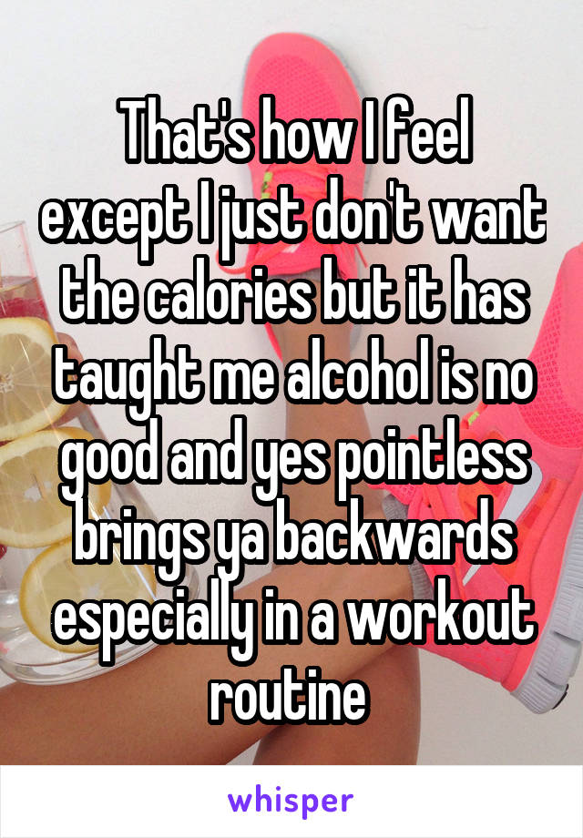 That's how I feel except I just don't want the calories but it has taught me alcohol is no good and yes pointless brings ya backwards especially in a workout routine 