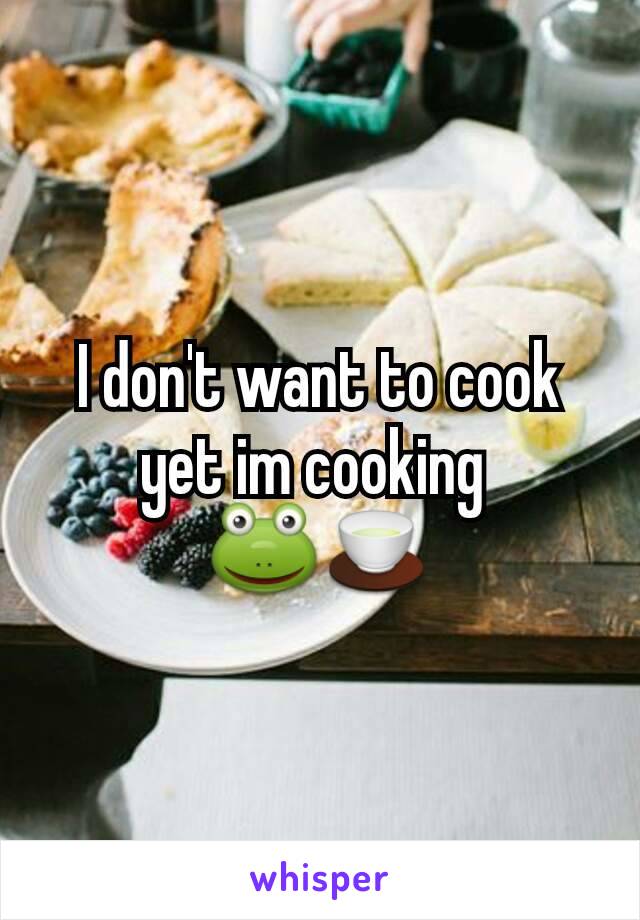 I don't want to cook yet im cooking 
🐸🍵