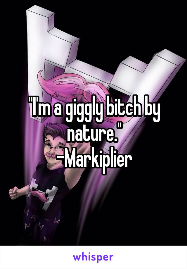 "I'm a giggly bitch by nature."
-Markiplier