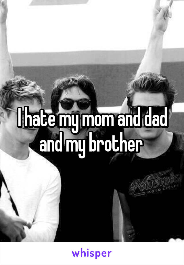 I hate my mom and dad and my brother 