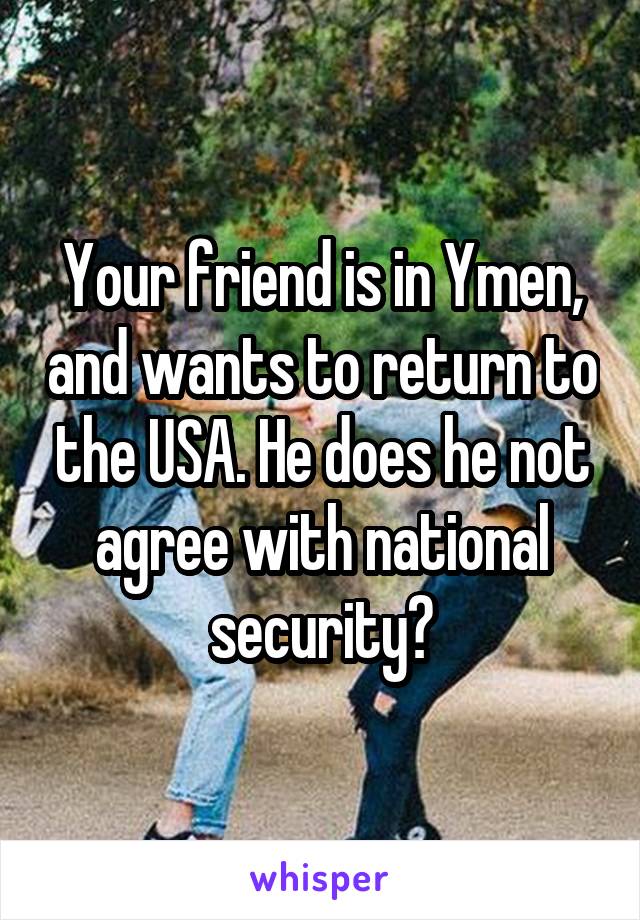 Your friend is in Ymen, and wants to return to the USA. He does he not agree with national security?