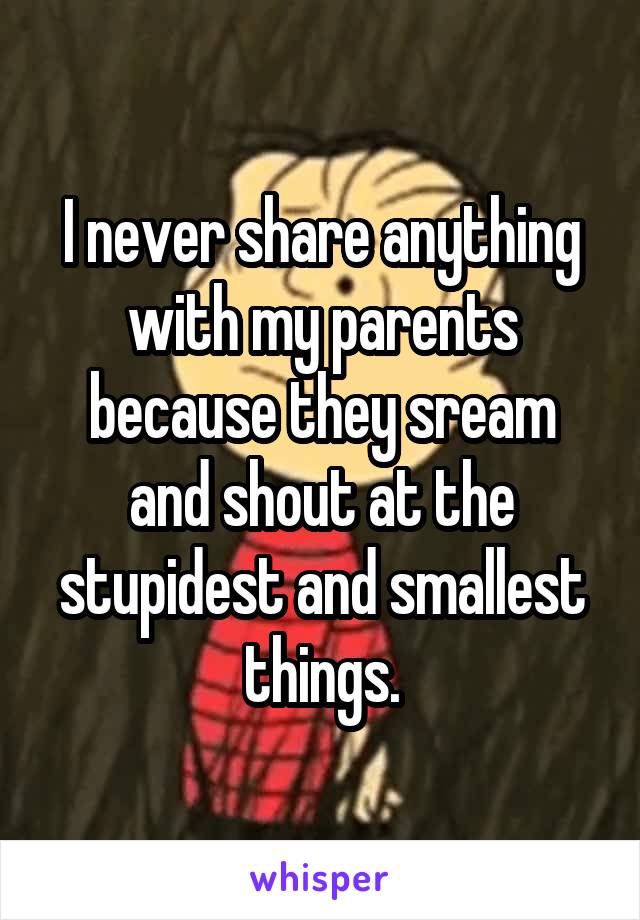 I never share anything with my parents because they sream and shout at the stupidest and smallest things.