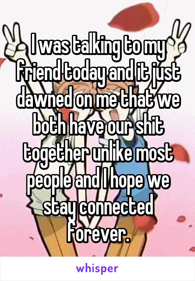 I was talking to my friend today and it just dawned on me that we both have our shit together unlike most people and I hope we stay connected forever.