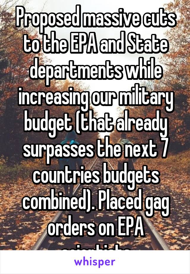 Proposed massive cuts to the EPA and State departments while increasing our military budget (that already surpasses the next 7 countries budgets combined). Placed gag orders on EPA scientists